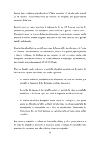 35
base de datos en el programa informático SPSS en su versión 15, introduciendo un total
de 35 variables en la pestaña “vista de variables” del programa, para poder crear la
estructura de tal base.
Posteriormente se pasó a introducir la información de las 112 fichas de recogida de
información, rellenando cada variable de cada usuario en la pestaña “vista de datos”.
Una vez ejecutado ese proceso, la base de datos estaba creada, teniendo en cuenta que la
mayoría de valores estaban recogidos, pues solo en dos o tres casos no se ha podido
acceder a algún dato.
Para facilitar el análisis, se recodificaron cinco de las variables introducidas en la “vista
de variables”. Esto se hizo con las variables edad, cuantía de la pensión, tipo de pensión
y tiempo residiendo. La finalidad de este proceso era unir en grupos mucho más
trabajables a la hora del análisis a los valores obtenidos en la recogida de información,
por ejemplo: grupos de edades de 65-80, 80-100, etc.
Una vez llevado a cabo todo esto, se procedió al análisis estadístico de los datos. Se
utilizaron tres tipos de operaciones, que son las siguientes:
- El análisis estadístico descriptivo de las frecuencias de todas las variables, por
ejemplo, la frecuencia de las demencias o del tipo de pensión.
- La media de algunas de las variables como por ejemplo la edad, acompañada
también de la desviación típica para medir la dispersión posible del resultado.
- El análisis estadístico descriptivo usando tablas de contingencia, para poder
cruzar así diferentes variables y obtener correlaciones. En este caso cada tabla de
contingencia va acompañada con el nivel de significación Chi-cuadrado de
Pearson que debe ser ≥0,05 para que sea significativa la correlación entre ambas
variables.
Por último se procedió a la elaboración de todas las tablas y gráficas que se presentan a
lo largo del epígrafe de resultados y discusión, donde se reflejan los resultados más
relevantes del estudio en base a los objetivos de esta investigación.
 