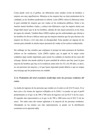 40
Como puede verse en el gráfico, las diferencias entre estados civiles de hombres y
mujeres son muy significativas. Mientras en las mujeres hay un claro predominio de la
viudedad, en los hombres predomina la soltería. León (2003) valora la diferencia entre
la gran cantidad de mujeres que son viudas en las residencias públicas, frente a los
muchos menos hombres viudos, y achaca esta diferencia a que las mujeres tienen una
longevidad mayor que la de los hombres, además de una mayor presencia en las listas
de espera de entrada. También Bazo (2005) explica que las enfermedades que afectan a
los hombres les llevan a fallecer antes que las mujeres mientras que las que afectan a las
mujeres les llevan a vivir más años en discapacidad. Estas pueden ser algunas de las
razones para entender la mucha mayor presencia de viudas en los centros residenciales.
Sin embargo no hay estudios que expliquen el porqué de tanta presencia de hombres
solteros en las residencias. León (2003) explica que el papel de la mujer como
cuidadora sigue siendo importante, pues asume los cuidados en muchos de los casos del
cónyuge. Quizás esto pueda explicar la gran cantidad de solteros que hay, pues la gran
mayoría de hombres que hay en la residencia están entre los 52 y los 80 años, es decir,
no son personas tan mayores, y el que hayan ingresado puede deberse a que no tengan
una cónyuge que les proporcione ese cuidado.
5.1.4. Predominio del nivel económico medio-bajo entre las personas residentes del
centro
La media de ingresos de las personas que residen en el centro es de 614,74 euros. Si se
hace caso a los tramos de ingresos reflejados en la Tabla 1 se puede ver que el perfil
predominante es el que va de 300 a 700 euros de ingresos con un 65,2 % de los casos.
El segundo más representativo es el que va de 700 a 1000 euros con el 20,5 % de los
casos. Por tanto estos dos tramos aglutinan a la mayoría de las personas residentes.
Ahondando en los tramos con más representación, se puede ver la distribución
económica en la siguiente tabla.
 