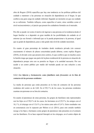 47
obra de Rogero (2010) especifica que hay una tendencia en las políticas públicas del
cuidado a mantener a las personas en situación de dependencia en el hogar, lo que
conlleva una gran carga de cuidado informal, llegando un momento en que ese cuidado
no es suficiente. También influyen, como especifica el autor, otras variables como el
nivel socioeconómico y el precio que poseen los cuidadores formales en el mercado.
Por ello se puede ver como el motivo de ingresar a una persona en la residencia desde el
hogar familiar va a depender en gran medida de las posibilidades de cuidado en el
entorno (ya sea formal o informal) que se le pueda proporcionar a la persona, al igual
que su grado de dependencia, pues a más grado más nivel de cuidado necesitará.
En cuanto al gran porcentaje de traslados desde residencia privada (sin conocer
exactamente el número de plazas concertadas) puede deberse, como explica Rogero
(2010), al elevado coste que poseen estos centros, lo que conlleva que en muchos casos
la familia tenga que pagar una parte de la plaza residencial de la persona en situación de
dependencia porque esta con su pensión no llegue a la cantidad necesaria. Por eso
acudir a un centro público por medio del traslado puede ser una solución a esta
situación.
5.2.2. Los hijos/as y hermanos/as como familiares más frecuentes en la lista de
contactos de las personas residentes
La media de personas que están presentes en la lista de contactos de las personas
residentes del centro es de 2,68. En el 95,5 % de los casos, las personas residentes
cuentan con personas en su lista de contactos.
En cuanto al parentesco de estas personas, los grupos de familiares más representados
son los hijos en el 59,8 % de los casos, los hermanos en el 25,9 %, los amigos con el
16,1 %, el cónyuge con el 13,4 % y los nietos cono solo el 5,4 %. Estos resultados van
en consonancia con lo expuesto por Molero et al. (2011), pues este estudio también
recoge a los hijos y hermanos como grupos de parentesco más presentes en el contacto
con los familiares. Si se hace especial hincapié en los cónyuges, en el centro objeto de
 