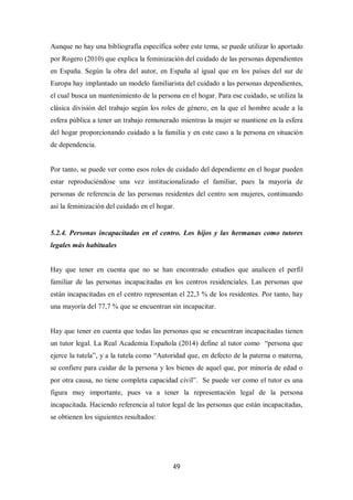 49
Aunque no hay una bibliografía específica sobre este tema, se puede utilizar lo aportado
por Rogero (2010) que explica la feminización del cuidado de las personas dependientes
en España. Según la obra del autor, en España al igual que en los países del sur de
Europa hay implantado un modelo familiarista del cuidado a las personas dependientes,
el cual busca un mantenimiento de la persona en el hogar. Para ese cuidado, se utiliza la
clásica división del trabajo según los roles de género, en la que el hombre acude a la
esfera pública a tener un trabajo remunerado mientras la mujer se mantiene en la esfera
del hogar proporcionando cuidado a la familia y en este caso a la persona en situación
de dependencia.
Por tanto, se puede ver como esos roles de cuidado del dependiente en el hogar pueden
estar reproduciéndose una vez institucionalizado el familiar, pues la mayoría de
personas de referencia de las personas residentes del centro son mujeres, continuando
así la feminización del cuidado en el hogar.
5.2.4. Personas incapacitadas en el centro. Los hijos y las hermanas como tutores
legales más habituales
Hay que tener en cuenta que no se han encontrado estudios que analicen el perfil
familiar de las personas incapacitadas en los centros residenciales. Las personas que
están incapacitadas en el centro representan el 22,3 % de los residentes. Por tanto, hay
una mayoría del 77,7 % que se encuentran sin incapacitar.
Hay que tener en cuenta que todas las personas que se encuentran incapacitadas tienen
un tutor legal. La Real Academia Española (2014) define al tutor como “persona que
ejerce la tutela”, y a la tutela como “Autoridad que, en defecto de la paterna o materna,
se confiere para cuidar de la persona y los bienes de aquel que, por minoría de edad o
por otra causa, no tiene completa capacidad civil”. Se puede ver como el tutor es una
figura muy importante, pues va a tener la representación legal de la persona
incapacitada. Haciendo referencia al tutor legal de las personas que están incapacitadas,
se obtienen los siguientes resultados:
 