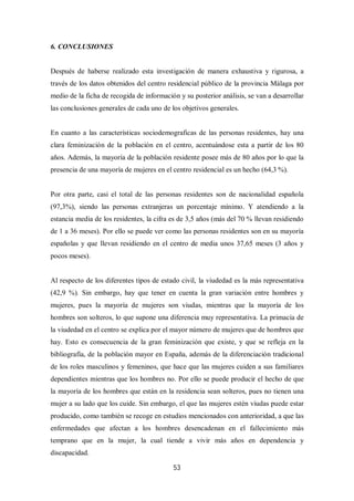 53
6. CONCLUSIONES
Después de haberse realizado esta investigación de manera exhaustiva y rigurosa, a
través de los datos obtenidos del centro residencial público de la provincia Málaga por
medio de la ficha de recogida de información y su posterior análisis, se van a desarrollar
las conclusiones generales de cada uno de los objetivos generales.
En cuanto a las características sociodemograficas de las personas residentes, hay una
clara feminización de la población en el centro, acentuándose esta a partir de los 80
años. Además, la mayoría de la población residente posee más de 80 años por lo que la
presencia de una mayoría de mujeres en el centro residencial es un hecho (64,3 %).
Por otra parte, casi el total de las personas residentes son de nacionalidad española
(97,3%), siendo las personas extranjeras un porcentaje mínimo. Y atendiendo a la
estancia media de los residentes, la cifra es de 3,5 años (más del 70 % llevan residiendo
de 1 a 36 meses). Por ello se puede ver como las personas residentes son en su mayoría
españolas y que llevan residiendo en el centro de media unos 37,65 meses (3 años y
pocos meses).
Al respecto de los diferentes tipos de estado civil, la viudedad es la más representativa
(42,9 %). Sin embargo, hay que tener en cuenta la gran variación entre hombres y
mujeres, pues la mayoría de mujeres son viudas, mientras que la mayoría de los
hombres son solteros, lo que supone una diferencia muy representativa. La primacía de
la viudedad en el centro se explica por el mayor número de mujeres que de hombres que
hay. Esto es consecuencia de la gran feminización que existe, y que se refleja en la
bibliografía, de la población mayor en España, además de la diferenciación tradicional
de los roles masculinos y femeninos, que hace que las mujeres cuiden a sus familiares
dependientes mientras que los hombres no. Por ello se puede producir el hecho de que
la mayoría de los hombres que están en la residencia sean solteros, pues no tienen una
mujer a su lado que los cuide. Sin embargo, el que las mujeres estén viudas puede estar
producido, como también se recoge en estudios mencionados con anterioridad, a que las
enfermedades que afectan a los hombres desencadenan en el fallecimiento más
temprano que en la mujer, la cual tiende a vivir más años en dependencia y
discapacidad.
 