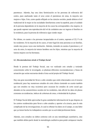 55
parentesco. Además, hay una clara feminización en las personas de referencia del
centro, pues analizando tanto el sexo como el parentesco de estas, la mayoría son
mujeres e hijas. Esto, como queda reflejado en las ciencias sociales, puede deberse al rol
tradicional de la mujer en las sociedades familiaristas como la española, pues el cuidado
de la persona dependiente en la mayoría de los casos ha correspondido a las mujeres, lo
que puede suponer una reproducción del rol de cuidadora una vez ingresa el familiar en
la residencia, pues la persona de referencia sigue siendo mujer.
Por último, en cuanto a las personas incapacitadas en el centro, suponen el 22,3 % de
los residentes. En la mayoría de los casos, el tutor legal de estas personas es un familiar,
siendo muy pocas veces una institución. Además, teniendo en cuenta el parentesco y el
sexo de estos, la mayoría de tutores hombres son los hijos, mientras que la mayoría de
tutoras mujeres son las hermanas.
6.1. Recomendaciones desde el Trabajo Social
Desde la postura del Trabajo Social, una vez realizado este estudio y teniendo
conocimiento sobre lo investigado, se plantean diferentes recomendaciones y líneas de
actuación que serían necesarias desde el área social propia del Trabajo Social.
Hay una gran necesidad de llevar a cabo estudios que estén relacionados con el recurso
residencial, pues hay numerosos estudios de corte clínico (teniendo en cuenta también
que son estudios no muy recientes) pero escasean los estudios de corte social que
ahonden en las características sociales de los residentes, más allá de los datos de plazas
existentes en residencias, índices de cobertura de estas, o titularidad de la plazas.
El Trabajo Social debe aprovechar la gran cantidad de información de la que dispone en
los centros residenciales para llevar a cabo estudios y aportar a la ciencia, pues lo más
complicado de las investigaciones, lo cual es obtener los datos en el campo, es una labor
que ya tienen hecha los trabajadores sociales por su actividad profesional diaria.
Además, esos estudios no deben centrarse solo en una metodología cuantitativa, sino
que también deben partir desde la metodología cualitativa para poder enriquecer mucho
 