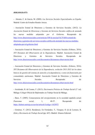 57
BIBLIOGRAFÍA
- Alemán, C. & García, M. (2009). Los Servicios Sociales Especializados en España.
Madrid: Centro de Estudios Ramón Areces.
- Asociación Estatal de Directores y Gerentes de Servicios Sociales. (2012). La
Asociación Estatal de Directoras y Gerentes de Servicios Sociales califica de atentado
las nuevas medidas adoptadas por el Gobierno. Recuperado de:
http://www.directoressociales.com/noticias/108-la-asociaci%C3%B3n-estatal-de-
directoras-y-gerentes-de-servicios-sociales-califica-de-atentado-las-nuevas-medidas-
adoptadas-por-el-gobierno.html
- Asociación Estatal de Directores y Gerentes de Servicios Sociales (Febrero, 2016).
XVI Dictamen del Observatorio de la Dependencia. Madrid: Asociación Estatal de
Directores y Gerentes de Servicios Sociales. Recuperado de:
http://www.directoressociales.com/documentos/dictamenes-observatorio.html
- Asociación Estatal de Directores y Gerentes de Servicios Sociales. (Febrero, 2016).
XVI Dictamen del Observatorio de la Dependencia, evolución 2011-2015 de los datos
básicos de gestión del sistema de atención a la dependencia y costes de financiaión por
comunidades autónomas. Madrid: Asociación Estatal de Directores y Gerentes de
Servicios Sociales. Recuperado de:
http://www.directoressociales.com/documentos/dictamenes-observatorio.html
- Arredondo, R. & Cosano, F. (2013). Diccionario Práctico de Trabajo Social (2.ª ed).
Málaga: Colegio Oficial de Diplomados en Trabajo Social de Málaga.
- Bazo, T. (2005). Consecuencias del envejecimiento en la sociedad española actual.
Panorama social, 1, 48-57. Recuperado de:
https://dialnet.unirioja.es/servlet/articulo?codigo=1425072
- Giménez, V. (2012). Residencia. En Fernández, T., Vázquez, O. & de Lorenzo, R.
(Eds.), Diccionario de Trabajo Social (pp. 447). Madrid: Alianza Editorial.
 