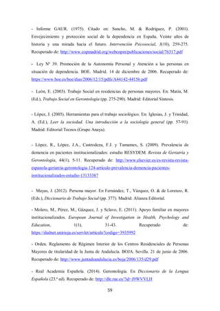 59
- Informe GAUR. (1975). Citado en: Sancho, M. & Rodríguez, P. (2001).
Envejecimiento y protección social de la dependencia en España. Veinte años de
historia y una mirada hacia el futuro. Intervención Psicosocial, 3(10), 259-275.
Recuperado de: http://www.copmadrid.org/webcopm/publicaciones/social/76317.pdf
- Ley Nº 39. Promoción de la Autonomía Personal y Atención a las personas en
situación de dependencia. BOE. Madrid. 14 de diciembre de 2006. Recuperado de:
https://www.boe.es/boe/dias/2006/12/15/pdfs/A44142-44156.pdf
- León, E. (2003). Trabajo Social en residencias de personas mayores. En: Matín, M.
(Ed.), Trabajo Social en Gerontología (pp. 275-290). Madrid: Editorial Síntesis.
- López, J. (2005). Herramientas para el trabajo sociológico. En: Iglesias, J. y Trinidad,
A. (Ed.), Leer la sociedad. Una introducción a la sociología general (pp. 57-91).
Madrid: Editorial Tecnos (Grupo Anaya).
- López, R., López, J.A., Castrodeza, F.J. y Tamames, S. (2009). Prevalencia de
demencia en pacientes institucionalizados: estudio RESYDEM. Revista de Geriatría y
Gerontología, 44(1), 5-11. Recuperado de: http://www.elsevier.es/es-revista-revista-
espanola-geriatria-gerontologia-124-articulo-prevalencia-demencia-pacientes-
institucionalizados-estudio-13133387
- Mayas, J. (2012). Persona mayor. En Fernández, T., Vázquez, O. & de Lorenzo, R.
(Eds.), Diccionario de Trabajo Social (pp. 377). Madrid: Alianza Editorial.
- Molero, M., Pérez, M., Gázquez, J. y Sclavo, E. (2011). Apoyo familiar en mayores
institucionalizados. European Journal of Investigation in Health, Psychology and
Education, 1(1), 31-43. Recuperado de:
https://dialnet.unirioja.es/servlet/articulo?codigo=3935992
- Orden. Reglamento de Régimen Interior de los Centros Residenciales de Personas
Mayores de titularidad de la Junta de Andalucía. BOJA. Sevilla. 21 de junio de 2006.
Recuperado de: http://www.juntadeandalucia.es/boja/2006/135/d29.pdf
- Real Academia Española. (2014). Gerontología. En Diccionario de la Lengua
Española (23.ª ed). Recuperado de: http://dle.rae.es/?id=J9WVVLH
 