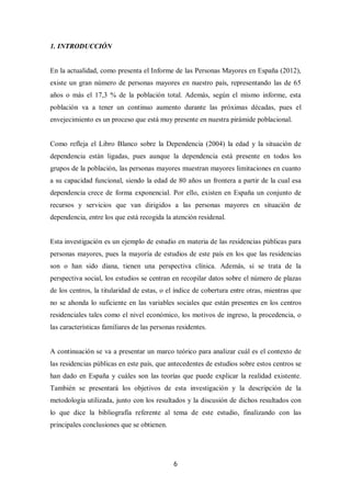 6
1. INTRODUCCIÓN
En la actualidad, como presenta el Informe de las Personas Mayores en España (2012),
existe un gran número de personas mayores en nuestro país, representando las de 65
años o más el 17,3 % de la población total. Además, según el mismo informe, esta
población va a tener un continuo aumento durante las próximas décadas, pues el
envejecimiento es un proceso que está muy presente en nuestra pirámide poblacional.
Como refleja el Libro Blanco sobre la Dependencia (2004) la edad y la situación de
dependencia están ligadas, pues aunque la dependencia está presente en todos los
grupos de la población, las personas mayores muestran mayores limitaciones en cuanto
a su capacidad funcional, siendo la edad de 80 años un frontera a partir de la cual esa
dependencia crece de forma exponencial. Por ello, existen en España un conjunto de
recursos y servicios que van dirigidos a las personas mayores en situación de
dependencia, entre los que está recogida la atención residenal.
Esta investigación es un ejemplo de estudio en materia de las residencias públicas para
personas mayores, pues la mayoría de estudios de este país en los que las residencias
son o han sido diana, tienen una perspectiva clínica. Además, si se trata de la
perspectiva social, los estudios se centran en recopilar datos sobre el número de plazas
de los centros, la titularidad de estas, o el índice de cobertura entre otras, mientras que
no se ahonda lo suficiente en las variables sociales que están presentes en los centros
residenciales tales como el nivel económico, los motivos de ingreso, la procedencia, o
las características familiares de las personas residentes.
A continuación se va a presentar un marco teórico para analizar cuál es el contexto de
las residencias públicas en este país, que antecedentes de estudios sobre estos centros se
han dado en España y cuáles son las teorías que puede explicar la realidad existente.
También se presentará los objetivos de esta investigación y la descripción de la
metodología utilizada, junto con los resultados y la discusión de dichos resultados con
lo que dice la bibliografía referente al tema de este estudio, finalizando con las
principales conclusiones que se obtienen.
 