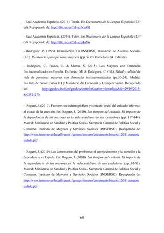 60
- Real Academia Española. (2014). Tutela. En Diccionario de la Lengua Española (23.ª
ed). Recuperado de: http://dle.rae.es/?id=azNzA8J
- Real Academia Española. (2014). Tutor. En Diccionario de la Lengua Española (23.ª
ed). Recuperado de: http://dle.rae.es/?id=aze4nV6
- Rodríguez, P. (1995). Introducción. En INSERSO, Ministerio de Asuntos Sociales
(Ed.). Residencias para personas mayores (pp. 9-30). Barcelona: SG Editores.
- Rodríguez, C., Frades, B. & Martín, S. (2015). Los Mayores con Demencia
Institucionalizados en España. En Forjaz, M. & Rodríguez, C. (Ed.), Salud y calidad de
vida de personas mayores con demencia institucionalizadas (pp.50-54). Madrid:
Instituto de Salud Carlos III y Ministerio de Economía y Competitividad. Recuperado
de: http://gesdoc.isciii.es/gesdoccontroller?action=download&id=29/10/2015-
8c02524270
- Rogero, J. (2010). Factores sociodemográficos y contexto social del cuidado informal:
el estado de la cuestión. En: Rogero, J. (2010). Los tiempos del cuidado. El impacto de
la dependencia de los mayores en la vida cotidiana de sus cuidadores (pp. 117-144).
Madrid: Ministerio de Sanidad y Política Social. Secretaría General de Política Social y
Consumo. Instituto de Mayores y Servicios Sociales (IMSERSO). Recuperado de:
http://www.imserso.es/InterPresent1/groups/imserso/documents/binario/12011tiemposc
uidado.pdf
- Rogero, J. (2010). Las dimensiones del problema: el envejecimiento y la atención a la
dependencia en España. En: Rogero, J. (2010). Los tiempos del cuidado. El impacto de
la dependencia de los mayores en la vida cotidiana de sus cuidadores (pp. 67-81).
Madrid: Ministerio de Sanidad y Política Social. Secretaría General de Política Social y
Consumo. Instituto de Mayores y Servicios Sociales (IMSERSO). Recuperado de:
http://www.imserso.es/InterPresent1/groups/imserso/documents/binario/12011tiemposc
uidado.pdf
 