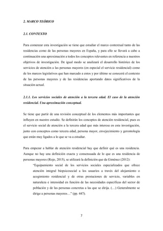 7
2. MARCO TEÓRICO
2.1. CONTEXTO
Para comenzar esta investigación se tiene que estudiar el marco contextual tanto de las
residencias como de las personas mayores en España, y para ello se llevará a cabo a
continuación una aproximación a todos los conceptos relevantes en referencia a nuestros
objetivos de investigación. De igual modo se analizará el desarrollo histórico de los
servicios de atención a las personas mayores (en especial el servicio residencial) como
de los marcos legislativos que han marcado a estos y por último se conocerá el contexto
de las personas mayores y de las residencias aportando datos significativos de la
situación actual.
2.1.1. Los servicios sociales de atención a la tercera edad. El caso de la atención
residencial. Una aproximación conceptual.
Se tiene que partir de una revisión conceptual de los elementos más importantes que
influyen en nuestro estudio. Se definirán los conceptos de atención residencial, pues es
el servicio social de atención a la tercera edad que más interesa en esta investigación,
junto con conceptos como tercera edad, persona mayor, envejecimiento y gerontología
que están muy ligados a lo que se va a estudiar.
Para empezar a hablar de atención residencial hay que definir qué es una residencia.
Aunque no hay una definición exacta y consensuada de lo que es una residencia de
personas mayores (Rojo, 2015), se utilizará la definición que da Giménez (2012):
“Equipamiento social de los servicios sociales especializados que ofrece
atención integral biopsicosocial a los usuarios a través del alojamiento o
acogimiento residencial y de otras prestaciones de servicio, variables en
naturaleza e intensidad en función de las necesidades específicas del sector de
población y de las personas concretas a las que se dirija. (…) Generalmente se
dirige a personas mayores…” (pp. 447).
 