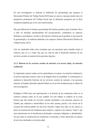 9
En esta investigación se utilizará la definición de gerontología que propone el
Diccionario Práctico de Trabajo Social (2013) pues se acerca y asemeja mucho más a la
perspectiva profesional del Trabajo Social que la definición propuesta por la Real
Academia Española que se ha visto anteriormente.
Hay que diferenciar el término gerontología del término geriatría, pues el primero lleva
a cabo un abordaje interdisciplinar del envejecimiento, centrándose en aspectos
biológicos, psicológicos, sociales y del entorno, mientras que la geriatría es una rama de
la gerontología y la medicina dedicada a los aspectos clínicos (Diccionario Práctico de
Trabajo Social, 2013).
Una vez analizados todos estos conceptos que son necesarios para entender mejor al
colectivo que se va a tratar, hay que ver cuál ha sido el desarrollo histórico de los
servicios sociales en materia de las personas mayores.
2.1.2. Historia de los servicios sociales de atención a la tercera edad y la atención
residencial
Es importante conocer cuáles son los antecedentes en cuanto a la atención residencial y
la tercera edad para conocer como se ha llegado hasta la actualidad. A continuación se
analizará el desarrollo histórico de los servicios sociales de atención a las personas
mayores en España, haciendo especial énfasis en el servicio residencial que es objeto de
esta investigación.
Rodríguez (1995) hace una aproximación a la historia de las residencias tanto en el
contexto europeo como en el caso español. En este trabajo se enfatiza en la corta
historia que han tenido los servicios sociales destinados a las personas mayores en
España, que empiezan a desarrollarse en los años setenta, gracias a los inicios de la
creación del sistema público de Servicios Sociales. Según esta obra, en los inicios se
buscó la construcción de residencias para mejorar y superar a los clásicos “asilos”, que
eran instituciones de la beneficiencia destinadas a ancianos indigentes y abandonados.
Era por tanto la construcción de residencias, el principio y único desarrollo en materia
de servicios destinados a la tercera edad.
 