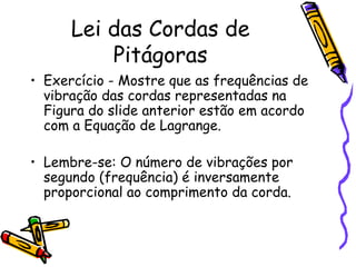 Lei das Cordas de
          Pitágoras
• Exercício - Mostre que as frequências de
  vibração das cordas representadas na
  Figura do slide anterior estão em acordo
  com a Equação de Lagrange.

• Lembre-se: O número de vibrações por
  segundo (frequência) é inversamente
  proporcional ao comprimento da corda.
 