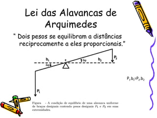 Lei das Alavancas de
         Arquimedes
“ Dois pesos se equilibram a distâncias
  reciprocamente a eles proporcionais.”




                                          P1.b1=P2.b2
 