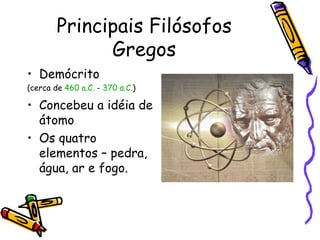 Principais Filósofos
              Gregos
• Demócrito
(cerca de 460 a.C. - 370 a.C.)

• Concebeu a idéia de
  átomo
• Os quatro
  elementos – pedra,
  água, ar e fogo.
 