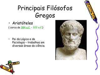 Principais Filósofos
              Gregos
• Aristóteles
( cerca de 384 a.C. - 322 a.C.)



• Pai da Lógica e da
  Psciologia – trabalhos em
  diversas áreas da ciência.
 