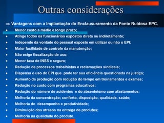 Outras consideraçõesOutras considerações
⇒ Vantagens com a Implantação do Enclausuramento da Fonte Ruidosa EPC.
• Menor custo a médio e longo prazo;
• Atinge todos os funcionários expostos direta ou indiretamente;
• Independe da vontade do pessoal exposto em utilizar ou não o EPI;
• Maior facilidade de controle da manutenção;
• Não exige fiscalização de uso;
• Menor taxa de INSS e seguro;
• Redução de processos trabalhistas e reclamações sindicais;
• Dispensa o uso do EPI que pode ter sua eficiência questionada na justiça;
• Aumento da produção com redução do tempo em treinamentos e exames;
• Redução no custo com programas educativos;
• Redução do número de acidentes e do absenteísmo com afastamentos;
• Melhoria da concentração; conforto, disposição, qualidade, saúde;
• Melhoria do desempenho e produtividade;
• Diminuição dos atrasos na entrega de produtos;
• Melhoria na qualidade do produto.
 