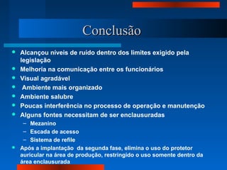 ConclusãoConclusão
 Alcançou níveis de ruído dentro dos limites exigido pela
legislação
 Melhoria na comunicação entre os funcionários
 Visual agradável
 Ambiente mais organizado
 Ambiente salubre
 Poucas interferência no processo de operação e manutenção
 Alguns fontes necessitam de ser enclausuradas
– Mezanino
– Escada de acesso
– Sistema de refile
 Após a implantação da segunda fase, elimina o uso do protetor
auricular na área de produção, restringido o uso somente dentro da
área enclausurada
 