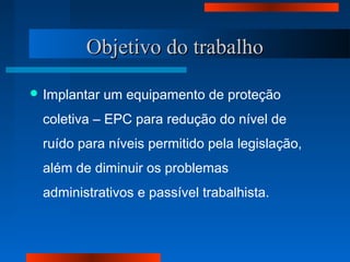 Objetivo do trabalhoObjetivo do trabalho
 Implantar um equipamento de proteção
coletiva – EPC para redução do nível de
ruído para níveis permitido pela legislação,
além de diminuir os problemas
administrativos e passível trabalhista.
 