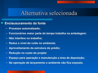 Alternativa selecionadaAlternativa selecionada
 Enclausuramento da fonte
– Processo automatizado;
– Funcionários maior parte do tempo trabalha na embalagem;
– Não interfere no trabalho;
– Reduz o nível do ruído no ambiente;
– Aproveitamento da estrutura do prédio;
– Redução no custo do projeto
– Espaço para operação e manutenção a área de deposição;
– Na operação de lançamento o ambiente não fica exposto.
 
