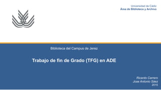 Biblioteca del Campus de Jerez
Trabajo de fin de Grado (TFG) en ADE
Ricardo Carrero
Jose Antonio Sáez
2015
Universidad de Cádiz
Área de Biblioteca y Archivo
 