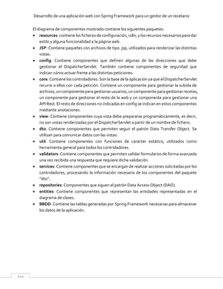 Desarrollo de una aplicación web con Spring Framework para un gestor de un recetario
100
El diagrama de componentes mostrado contiene los siguientes paquetes:
 resources: contiene los ficheros de configuración, i18n, y los recursos necesarios para dar
estilo y alguna funcionalidad a la página web.
 JSP: Contiene paquetes con archivos de tipo .jsp, utilizados para renderizar las distintas
vistas.
 config: Contiene componentes que definen algunas de las direcciones que debe
gestionar el DispatcherServlet. También contiene componentes de seguridad que
indican cómo actuar frente a las distintas peticiones.
 core: Contiene los controladores. Son la base de la aplicación ya que el DispatcherServlet
recurre a ellos con cada petición. Contiene un componente para gestionar la subida de
archivos,un componente paragestionar usuarios,un componente paragestionar recetas,
un componente para gestionar el resto de la web y un componente para gestionar una
API Rest. El resto de direcciones no indicadas en config se indican en estos componentes
mediante anotaciones.
 view: Contiene componentes cuya vista debe prepararse programáticamente, es decir,
no son vistas renderizadas por el DispatcherServlet a partir de un nombre de fichero.
 dto: Contiene componentes que permiten seguir el patrón Data Transfer Object. Se
utilizan para comunicar datos con las vistas.
 util: Contiene componentes con funciones de carácter estático, utilizados como
herramienta general para todos los controladores.
 validators: Contiene componentes que permiten validar formularios de forma avanzada
una vez recibida una respuesta que requiere dicha validación.
 services: Contiene componentes que se encargan de realizar acciones solicitadas por los
controladores, procesando la información necesaria de los componentes del paquete
“dto”.
 repositories: Componentes que siguen el patrón Data Access Object (DAO).
 entities: Contiene componentes que representan las entidades representadas en el
diagrama de clases.
 BBDD: Contiene las tablas generadas por Spring Framework necesarias para almacenar
los datos de la aplicación.
 