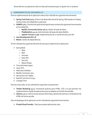 Desarrollo de una aplicación web con Spring Framework para un gestor de un recetario
101
4. HERRAMIENTAS DE DESARROLLO
Para la implementación de la aplicación web se han utilizado las siguientes herramientas:
 Spring Tool Suite 3.6.3. Entorno de desarrollo oficial de Spring. IDE basado en Eclipse,
siendo ambos de código libre y gratuitos.
 XAMPP 5.6.3. Distribución gratuita de Apache que contiene las siguientes herramientas
en la instalación:
o MySQL Community Server 5.6.21. Gestor de base de datos.
o PhpMyAdmin 4.2.11. Administrador de bases de datos MySQL.
o Apache Tomcat 7.0.56. Implementación de un servlet de Java y de JSP.
 Java Development Kit 1.8
 Maven. Gestor de dependencias.
Se han utilizado las siguientes librerías de Java para implementar la aplicación:
 Spring Boot:
o Web
o Mail
o Actuator
o Data JPA
o Security
o Maven Plugin
 Tomcat Embed Jasper
 Javax JSTL
 Hibernate Validator
 MySQL Connector Java
 Spring Security Taglibs
 Apache Commons Lang 3
 Lowagie iText
Para las vistas web, se han utilizado los siguientes componentes:
 Twitter Bootstrap 3.3.2. Framework gratuito para HTML, CSS y JS que permite una
implementación rápida de aplicaciones que se adaptan al tamaño de pantalla.
 JQuery 1.11.2. Librería Javascript que ofrece Ajax, gestión de eventos y manipulación de
HTML de forma sencilla.
Para el despliegue de la aplicación se han utilizado las siguientes herramientas:
 Pivotal Cloud Foundry. PaaS que acepta aplicaciones Java.
 