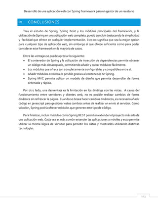 Desarrollo de una aplicación web con Spring Framework para un gestor de un recetario
103
IV. CONCLUSIONES
Tras el estudio de Spring, Spring Boot y los módulos principales del framework, y la
utilización de Spring en una aplicación web completa, puedo concluir destacando la simplicidad
y facilidad que ofrece en cualquier implementación. Esto no significa que sea la mejor opción
para cualquier tipo de aplicación web, sin embargo sí que ofrece suficiente como para poder
considerar este framework en la mayoría de casos.
Entre las ventajas se puede apreciar lo siguiente:
 El contenedor de Spring y la utilización de inyección de dependencias permite obtener
un código más desacoplado, permitiendo añadir y quitar módulos fácilmente.
 Los módulos que ofrece son completamente configurables y compatibles entre sí.
 Añadir módulos externos es posible gracias al contenedor de Spring.
 Spring MVC permite aplicar un modelo de diseño que permite desarrollar de forma
ordenada y rápida.
Por otro lado, una desventaja es la limitación en los bindings con las vistas. A causa del
funcionamiento entre servidores y clientes web, no es posible realizar cambios de forma
dinámica sin refrescar la página. Cuando se desea hacer cambios dinámicos, es necesario añadir
código en javascript para gestionar estos cambios antes de realizar un envío al servidor. Como
solución, Spring podría ofrecer módulos que generen este tipo de código.
Para finalizar, incluir módulos como Spring REST permiten extender el proyecto más allá de
una aplicación web. Cada vez es más común extender las aplicaciones a móviles y esto permite
utilizar la misma lógica de servidor para persistir los datos y mostrarlos utilizando distintas
tecnologías.
 