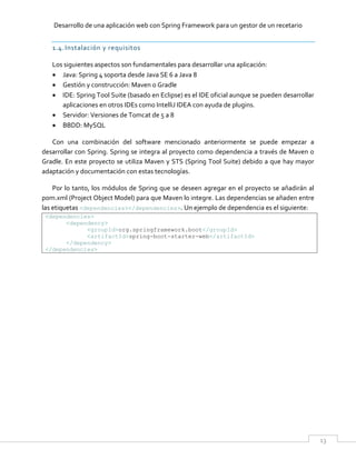 Desarrollo de una aplicación web con Spring Framework para un gestor de un recetario
13
1.4.Instalación y requisitos
Los siguientes aspectos son fundamentales para desarrollar una aplicación:
 Java: Spring 4 soporta desde Java SE 6 a Java 8
 Gestión y construcción: Maven o Gradle
 IDE: Spring Tool Suite (basado en Eclipse) es el IDE oficial aunque se pueden desarrollar
aplicaciones en otros IDEs como IntelliJ IDEA con ayuda de plugins.
 Servidor: Versiones de Tomcat de 5 a 8
 BBDD: MySQL
Con una combinación del software mencionado anteriormente se puede empezar a
desarrollar con Spring. Spring se integra al proyecto como dependencia a través de Maven o
Gradle. En este proyecto se utiliza Maven y STS (Spring Tool Suite) debido a que hay mayor
adaptación y documentación con estas tecnologías.
Por lo tanto, los módulos de Spring que se deseen agregar en el proyecto se añadirán al
pom.xml (Project Object Model) para que Maven lo integre. Las dependencias se añaden entre
las etiquetas <dependencies></dependencies>. Un ejemplo de dependencia es el siguiente:
<dependencies>
<dependency>
<groupId>org.springframework.boot</groupId>
<artifactId>spring-boot-starter-web</artifactId>
</dependency>
</dependencies>
 