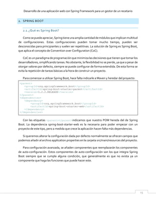 Desarrollo de una aplicación web con Spring Framework para un gestor de un recetario
15
2. SPRING BOOT
2.1.¿Qué es Spring Boot?
Comose puede apreciar,Springtiene unaampliacantidadde módulosque implican multitud
de configuraciones. Estas configuraciones pueden tomar mucho tiempo, pueden ser
desconocidas para principiantes y suelen ser repetitivas. La solución de Spring es Spring Boot,
que aplica el concepto de Convention over Configuration (CoC).
CoC es un paradigma de programación que minimiza las decisiones que tienen que tomar los
desarrolladores, simplificando tareas. No obstante, la flexibilidad no se pierde, ya que a pesar de
otorgar valores por defecto, siempre se puede configurar de forma extendida. De esta forma se
evita la repetición de tareas básicas a la hora de construir un proyecto.
Para comenzar a utilizar Spring Boot, hace falta indicarle a Maven y heredar del proyecto:
<parent>
<groupId>org.springframework.boot</groupId>
<artifactId>spring-boot-starter-parent</artifactId>
<version>1.2.2.RELEASE</version>
</parent>
<dependencies>
<dependency>
<groupId>org.springframework.boot</groupId>
<artifactId>spring-boot-starter-web</artifactId>
</dependency>
</dependencies>
Con las etiquetas <parent></parent>indicamos que nuestro POM hereda del de Spring
Boot. La dependencia spring-boot-starter-web es la necesaria para poder empezar con un
proyecto de este tipo, pero a medida que crece la aplicación hacen falta más dependencias.
Si queremos alterar la configuración dada por defecto normalmente se ofrecen campos que
podemos añadir al archivo application.properties en la carpeta src/main/resources del proyecto.
Para configuración avanzada, se añaden componentes que reemplazarán los componentes
de auto-configuración. Estos componentes de auto-configuración son los que integra Spring
Boot siempre que se cumpla alguna condición, que generalmente es que no exista ya un
componente que haga las funciones que puede hacer este.
 