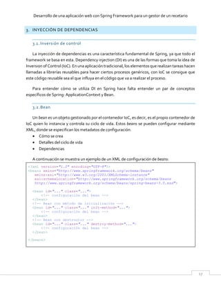 Desarrollo de una aplicación web con Spring Framework para un gestor de un recetario
17
3. INYECCIÓN DE DEPENDENCIAS
3.1. Inversión de control
La inyección de dependencias es una característica fundamental de Spring, ya que todo el
framework se basa en esta. Dependency injection (DI) es una de las formas que toma la idea de
Inversion of Control (IoC). En una aplicación tradicional, los elementos que realizan tareas hacen
llamadas a librerías reusables para hacer ciertos procesos genéricos, con IoC se consigue que
este código reusable sea el que influya en el código que va a realizar el proceso.
Para entender cómo se utiliza DI en Spring hace falta entender un par de conceptos
específicos de Spring: ApplicationContext y Bean.
3.2.Bean
Un bean es un objeto gestionado por el contenedor IoC, es decir, es el propio contenedor de
IoC quien lo instancia y controla su ciclo de vida. Estos beans se pueden configurar mediante
XML, donde se especifican los metadatos de configuración:
 Cómo se crea
 Detalles del ciclo de vida
 Dependencias
A continuación se muestra un ejemplo de un XML de configuración de beans:
<?xml version="1.0" encoding="UTF-8"?>
<beans xmlns="http://www.springframework.org/schema/beans"
xmlns:xsi="http://www.w3.org/2001/XMLSchema-instance"
xsi:schemaLocation="http://www.springframework.org/schema/beans
http://www.springframework.org/schema/beans/spring-beans-3.0.xsd">
<bean id="..." class="...">
<!-- configuración del bean -->
</bean>
<!-- Bean con método de inicialización -->
<bean id="..." class="..." init-method="...">
<!-- configuración del bean -->
</bean>
<!-- Bean con destructor -->
<bean id="..." class="..." destroy-method="...">
<!-- configuración del bean -->
</bean>
</beans>
 