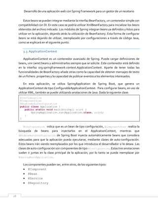 Desarrollo de una aplicación web con Spring Framework para un gestor de un recetario
18
Estos beans se pueden integrar mediante la interfaz BeanFactory, un contenedor simple con
compatibilidad con DI. En este caso se podría utilizar XmlBeanFactory para inicializar los beans
obtenidos del archivo indicado. Los módulos de Spring integran beans ya definidos y listos para
utilizar en la aplicación, dejando atrás la utilización de BeanFactory. Esta forma de configurar
beans se está dejando de utilizar, reemplazado por configuraciones a través de código Java,
como se explicará en el siguiente punto.
3.3. ApplicationContext
ApplicationContext es un contenedor avanzado de Spring. Puede cargar definiciones de
beans, unir (wire) beans y administrarlos siempre que se solicite. Este contenedor está definido
en la interfaz org.springframework.context.ApplicationContext. Aparte de tener todas las
funcionalidades de BeanFactory añade otras como la capacidad de obtener mensajes de texto
de un fichero .properties y la capacidad de publicar eventos a los elementos interesados.
En esta aplicación, se utiliza SpringApplication de Spring Boot, que genera un
ApplicationContext de tipo ConfigurableApplicationContext. Para configurar beans, en vez de
utilizar XML, también se puede utilizando anotaciones de Java. Dada la siguiente clase:
@Configuration
@ComponentScan
@EnableAutoConfiguration
public class Application {
public static void main(String[] args) {
SpringApplication.run(Application.class, args);
}
}
@Configuration indica que es un bean de tipo configuración, @ComponentScan realiza la
búsqueda de beans para inyectarlos en el ApplicationContext, mientras que
@EnableAutoConfiguration de Spring Boot inyecta automáticamente beans que considera
adecuadas para que la aplicación pueda ejecutarse, mediante clases de auto-configuración.
Estos beans irán siendo reemplazados por los que introduzca el desarrollador si lo desea. Las
clases de auto-configuración son componentes de tipo @Configuration. Estas tres anotaciones
suelen ir juntas en la clase principal de la aplicación, por lo tanto se puede reemplazar por
@SpringBootApplication.
Los componentes pueden ser, entre otros, de los siguientes tipos:
 @Component
 @Bean
 @Service
 @Repository
 