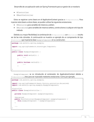 Desarrollo de una aplicación web con Spring Framework para un gestor de un recetario
19
 @Controller
 @RestController
Estos se registran como beans en el ApplicationContext gracias a @ComponentScan. Para
inyectar estos beans a otras clases, se pueden utilizar las siguientes anotaciones:
 @Resource: para variables de instancia y setters
 @Autowired: para variables de instancia setters, constructores o cualquier otro tipo de
método
Debido a su mayor flexibilidad, la combinación de @ComponentScan con @Autowired resulta
ser de las más cómodas. A continuación se muestra un ejemplo de un componente de tipo
@Controller que inyecta la clase ExampleComponent en su constructor:
package com.welbits.spring.example;
import org.springframework.stereotype.Component;
@Component
public class ExampleComponent {
public void method1() {
...
}
public boolean method2() {
...
}
}
ExampleComponent se es introducido al contenedor de ApplicationContext debido a
@ComponentScan, listo para ser inyectado mediante anotaciones. Como por ejemplo:
package com.welbits.spring.example;
import org.springframework.beans.factory.annotation.Autowired;
import com.welbits.spring.example.ExampleComponent;
@Controller
public class ExampleController {
private ExampleComponent exampleConponent;
@Autowired
public RootController(ExampleComponent exampleConponent) {
this.exampleConponent = exampleConponent;
}
...
}
 