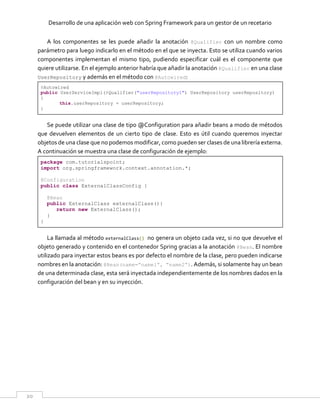 Desarrollo de una aplicación web con Spring Framework para un gestor de un recetario
20
A los componentes se les puede añadir la anotación @Qualifier con un nombre como
parámetro para luego indicarlo en el método en el que se inyecta. Esto se utiliza cuando varios
componentes implementan el mismo tipo, pudiendo especificar cuál es el componente que
quiere utilizarse. En el ejemplo anterior habría que añadir la anotación @Qualifier en una clase
UserRepository y además en el método con @Autowired:
@Autowired
public UserServiceImpl(@Qualifier("userRepository1") UserRepository userRepository)
{
this.userRepository = userRepository;
}
Se puede utilizar una clase de tipo @Configuration para añadir beans a modo de métodos
que devuelven elementos de un cierto tipo de clase. Esto es útil cuando queremos inyectar
objetos de una clase que no podemos modificar, como pueden ser clases de una librería externa.
A continuación se muestra una clase de configuración de ejemplo:
package com.tutorialspoint;
import org.springframework.context.annotation.*;
@Configuration
public class ExternalClassConfig {
@Bean
public ExternalClass externalClass(){
return new ExternalClass();
}
}
La llamada al método externalClass() no genera un objeto cada vez, si no que devuelve el
objeto generado y contenido en el contenedor Spring gracias a la anotación @Bean. El nombre
utilizado para inyectar estos beans es por defecto el nombre de la clase, pero pueden indicarse
nombres en la anotación: @Bean(name=”name1”, “name2”). Además, si solamente hay un bean
de una determinada clase, esta será inyectada independientemente de los nombres dados en la
configuración del bean y en su inyección.
 