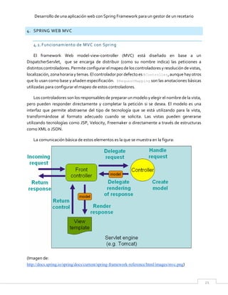 Desarrollo de una aplicación web con Spring Framework para un gestor de un recetario
21
4. SPRING WEB MVC
4.1.Funcionamiento de MVC con Spring
El framework Web model-view-controller (MVC) está diseñado en base a un
DispatcherServlet, que se encarga de distribuir (como su nombre indica) las peticiones a
distintos controladores. Permite configurar el mapeo de los controladores y resolución de vistas,
localización, zona horaria y temas. El controlador por defecto es @Controller, aunque hay otros
que lo usan como base y añaden especificación. @RequestMapping son las anotaciones básicas
utilizadas para configurar el mapeo de estos controladores.
Los controladores son los responsables de preparar un modelo y elegir el nombre de la vista,
pero pueden responder directamente y completar la petición si se desea. El modelo es una
interfaz que permite abstraerse del tipo de tecnología que se está utilizando para la vista,
transformándose al formato adecuado cuando se solicita. Las vistas pueden generarse
utilizando tecnologías como JSP, Velocity, Freemaker o directamente a través de estructuras
como XML o JSON.
La comunicación básica de estos elementos es la que se muestra en la figura:
(Imagen de:
http://docs.spring.io/spring/docs/current/spring-framework-reference/html/images/mvc.png)
 