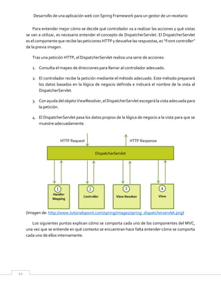 Desarrollo de una aplicación web con Spring Framework para un gestor de un recetario
22
Para entender mejor cómo se decide qué controlador va a realizar las acciones y qué vistas
se van a utilizar, es necesario entender el concepto de DispatcherServlet. El DispatcherServlet
es el componente que recibe las peticiones HTTP y devuelve las respuestas, es “Front controller”
de la previa imagen.
Tras una petición HTTP, el DispatcherServlet realiza una serie de acciones:
1. Consulta el mapeo de direcciones para llamar al controlador adecuado.
2. El controlador recibe la petición mediante el método adecuado. Este método preparará
los datos basados en la lógica de negocio definida e indicará el nombre de la vista al
DispatcherServlet.
3. Con ayudadelobjetoViewResolver,elDispatcherServlet escogerálavista adecuadapara
la petición.
4. El DispatcherServlet pasa los datos propios de la lógica de negocio a la vista para que se
muestre adecuadamente.
(Imagen de: http://www.tutorialspoint.com/spring/images/spring_dispatcherservlet.png)
Los siguientes puntos explican cómo se comporta cada uno de los componentes del MVC,
una vez que se entiende en qué contexto se encuentran hace falta entender cómo se comporta
cada uno de ellos internamente.
 