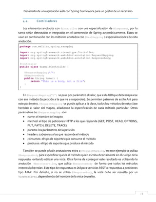 Desarrollo de una aplicación web con Spring Framework para un gestor de un recetario
23
4.2. Controladores
Los elementos anotados con @Controller son una especialización de @Component, por lo
tanto serán detectados e integrados en el contenedor de Spring automáticamente. Estos se
usan en combinación con los métodos anotados con @RestMapping o especializaciones de esta
anotación.
package com.welbits.spring.example;
import org.springframework.stereotype.Controller;
import org.springframework.web.bind.annotation.RequestMapping;
import org.springframework.web.bind.annotation.ResponseBody;
@Controller
public class ExampleController {
@RequestMapping("/")
@ResponseBody
public String home() {
return "This is a body, not a file";
}
}
En @RequestMapping("/") se pasa por parámetro el valor, que es la URI que debe mapearse
con ese método (la petición a la que va a responder). Se permiten patrones de estilo Ant para
este parámetro. @RequestMapping se puede aplicar a la clase, todos los métodos de esta clase
heredan el valor del mapeo, añadiendo la especificación de cada método particular. Otros
parámetros de @RequestMapping son:
 name: el nombre del mapeo
 method: el tipo de peticiones HTTP a los que responde (GET, POST, HEAD, OPTIONS,
PUT, PATCH, DELETE, TRACE)
 params: los parámetros de la petición
 headers: cabeceras a las que responde el método
 consumes: el tipo de soportes que consume el método
 produces: el tipo de soportes que produce el método
También se puede añadir anotaciones extra a @RequestMapping, en este ejemplo se utiliza
@ResponseBody para especificar que es el método quien escriba directamente en el cuerpo de la
respuesta, evitando utilizar una vista. Otra forma de conseguir este resultado es utilizando la
anotación @RestController, que aplica @ResponseBody de forma que todos los métodos
internos lo heredan. Este tipo de respuestas es útil para servicios REST o respuestas a peticiones
tipo AJAX. Por defecto, si no se utiliza @ResponseBody, la vista debe ser resuelta por un
ViewResolver, dependiendo del nombre de la vista devuelto.
 
