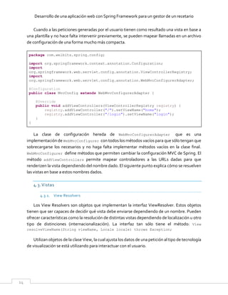 Desarrollo de una aplicación web con Spring Framework para un gestor de un recetario
24
Cuando a las peticiones generadas por el usuario tienen como resultado una vista en base a
una plantilla y no hace falta intervenir previamente, se pueden mapear llamadas en un archivo
de configuración de una forma mucho más compacta.
package com.welbits.spring.config;
import org.springframework.context.annotation.Configuration;
import
org.springframework.web.servlet.config.annotation.ViewControllerRegistry;
import
org.springframework.web.servlet.config.annotation.WebMvcConfigurerAdapter;
@Configuration
public class MvcConfig extends WebMvcConfigurerAdapter {
@Override
public void addViewControllers(ViewControllerRegistry registry) {
registry.addViewController("/").setViewName("home");
registry.addViewController("/login").setViewName("login");
}
}
La clase de configuración hereda de WebMvcConfigurerAdapter que es una
implementación de WebMvcConfigurer con todos los métodos vacíos para que sólo tengan que
sobrecargarse los necesarios y no haga falta implementar métodos vacíos en la clase final.
WebMvcConfigurer define métodos que permiten cambiar la configuración MVC de Spring. El
método addViewControllers permite mapear controladores a las URLs dadas para que
renderizen la vista dependiendo del nombre dado. El siguiente punto explica cómo se resuelven
las vistas en base a estos nombres dados.
4.3.Vistas
4.3.1. View Resolvers
Los View Resolvers son objetos que implementan la interfaz ViewResolver. Estos objetos
tienen que ser capaces de decidir qué vista debe enviarse dependiendo de un nombre. Pueden
ofrecer características como la resolución de distintas vistas dependiendo de localización u otro
tipo de distinciones (internacionalización). La interfaz tan sólo tiene el método: View
resolveViewName(String viewName, Locale locale) throws Exception;
Utilizan objetos de la clase View, la cual ajusta los datos de una petición al tipo de tecnología
de visualización se está utilizando para interactuar con el usuario.
 