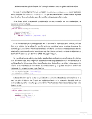 Desarrollo de una aplicación web con Spring Framework para un gestor de un recetario
25
En caso de utilizar Spring Boot, la anotación @EnableAutoConfiguration añade la clase de
auto-configuración WebMvcAutoConfiguration que a su vez añade al contexto varios tipos de
ViewResolver, dependiendo del resto de módulos integrados en el proyecto.
Si se desea añadir una petición que devuelva una vista resuelta por un ViewResolver, se
obtendría como resultado:
@Controller
public class ExampleController {
@RequestMapping("/")
public String home() {
return "/WEB-INF/jsp/home.jsp";
}
}
En el directorio src/main/webapp/WEB-INF se encuentran archivos que no forman parte del
directorio público de la aplicación, por lo tanto se considera buena práctica almacenar las
plantillas que utilizarán los ViewResolver en este directorio. El directorio webapp se consideraría
laraízdel proyecto,por lotanto,suponiendoque elarchivose encuentraen lacarpetajsp/dentro
de WEB-INF/ sólo hay que devolver "/WEB-INF/jsp/home.jsp".
Se considera buena práctica que todas las plantillas se almacenen en el mismo directorio y
sean del mismo tipo, para simplificar los controladores se puede especificar al ViewResolver el
prefijo y el sufijo del nombre del archivo ofrecido. Con Spring Boot, se deben indicar estos dos
valores a los ViewResolver inyectados automáticamente y se puede utilizar un archivo de
configuración .properties para especificarlos:
spring.view.prefix: /WEB-INF/jsp/
spring.view.suffix: .jsp
Este es el motivo por el cual a un ViewResolver normalmente se le da como nombre de la
vista tan sólo el nombre del fichero, sin especificar la ruta ni la extensión. Es decir, una vez
configurados el prefijo y el sufijo que utilizarán los ViewResolver, el controlador de ejemplo sería
de esta forma:
@Controller
public class ExampleController {
@RequestMapping("/")
public String home() {
return "home";
}
}
 