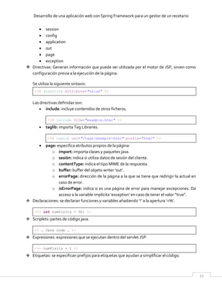 Desarrollo de una aplicación web con Spring Framework para un gestor de un recetario
27
 session
 config
 application
 out
 page
 exception
 Directivas: Generan información que puede ser utilizada por el motor de JSP, sirven como
configuración previa a la ejecución de la página.
Se utiliza la siguiente sintaxis:
<%@ directive attribute="value" %>
Las directivas definidas son:
 include: incluye contenidos de otros ficheros.
<%@ include file="example.html" %>
 taglib: importa Tag Libraries.
<%@ taglib uri="/tags/example-html" prefix="html" %>
 page: especifica atributos propios de la página:
o import: importa clases y paquetes java.
o sesión: indica si utiliza datos de sesión del cliente.
o contentType: indica el tipo MIME de la respuesta.
o buffer: buffer del objeto writer ‘out’.
o errorPage: dirección de la página a la que se tiene que redirigir la actual en
caso de error.
o isErrorPage: indica si es una página de error para manejar excepciones. Da
acceso a la variable implícita ‘exception’ en caso de tener el valor “true”.
 Declaraciones: se declaran funciones y variables añadiendo ‘!’ a la apertura ‘<%’.
<%! int numVisits = 30; %>
 Scriplets: partes de código java.
<% … Java code … %>
 Expresiones: expresiones que se ejecutan dentro del servlet JSP.
<%= numVisits + 1 %>
 Etiquetas: se especifican prefijos para etiquetas que ayudan a simplificar el código.
 