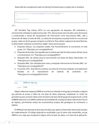 Desarrollo de una aplicación web con Spring Framework para un gestor de un recetario
28
<%@ taglib uri="/taglib/example" prefix="exmpl" %>
...
<exmpl:hello/>
...
JSTL
JSP Standard Tag Library (JSTL) es una agrupación de etiquetas JSP estándares y
comúnmente utilizadas en aplicaciones web. JSTL abarca tareas estructurales como iteraciones
y condicionales y tareas de manipulación de información como documentos XML, i18n y
extracción de datos a través de SQL. La colección de etiquetas se puede dividir en una serie de
grupos, cada uno de los grupos compone una librería. Para utilizar cualquiera de estas librerías,
se debe añadir mediante una directiva ‘taglib’. Estos son los grupos:
 Etiquetas básicas: Las etiquetas usadas más frecuentemente se encuentran en este
grupo. Uri: "http://java.sun.com/jsp/jstl/core"
 Etiquetas de formato: Son aquellas que se utilizan para dar formato atexto, fechas, horas
o numeraciones. Uri: "http://java.sun.com/jsp/jstl/fmt"
 Etiquetas SQL: Se utilizan para la comunicación con bases de datos relacionales. Uri:
"http://java.sun.com/jsp/jstl/sql"
 Etiquetas XML: Son utilizadas para crear y manipular información en formato XML. Uri:
"http://java.sun.com/jsp/jstl/xml"
 Funciones JSTL: Esta librería contiene una serie de funciones estándar, principalmente
basadas en la manipulación de cadenas de caracteres. Uri:
"http://java.sun.com/jsp/jstl/functions"
4.4. ORM en Spring
4.4.1. ORM
Object-relational mapping (ORM) es una técnica utilizada en lenguajes orientados a objetos
que permite el acceso a datos de una base de datos relacional, empleando un motor de
persistencia para convertir datos entre el sistema de tipos del lenguaje de programación y el de
la BBDD relacional. Con ORM se obtienen las entidades de unabase de datos relacional en forma
de objetos, permitiendo utilizar las características propias del paradigma de orientación a
objetos.
El ORM permite abstraerse de la base de datos que agiliza el desarrollo reduciendo tiempos
de implementación. El código obtenido es reutilizable y por lo tanto más mantenible, ya que
ORM es una capa que encapsula la lógica entre la base de datos y el resto de la aplicación.
 