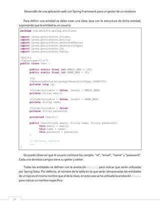 Desarrollo de una aplicación web con Spring Framework para un gestor de un recetario
30
Para definir una entidad se debe crear una clase Java con la estructura de dicha entidad,
suponiendo que la entidad es un usuario:
package com.welbits.spring.entities;
import javax.persistence.Column;
import javax.persistence.Entity;
import javax.persistence.GeneratedValue;
import javax.persistence.GenerationType;
import javax.persistence.Id;
import javax.persistence.Table;
@Entity
@Table(name="usr")
public class User {
public static final int EMAIL_MAX = 100;
public static final int NAME_MAX = 50;
@Id
@GeneratedValue(strategy=GenerationType.IDENTITY)
private long id;
@Column(nullable = false, length = EMAIL_MAX)
private String email;
@Column(nullable = false, length = NAME_MAX)
private String name;
@Column(nullable = false)
private String password;
protected User(){}
public User(String email, String name, String password){
this.email = email;
this.name = name;
this.password = password;
}
// Getters, setters
...
}
Se puede observar que el usuario contiene los campos: “id”, “email”, “name” y “password”.
Cada uno de estos campos tiene su getter y setter.
Todas las entidades se definen con la anotación @Entity para indicar que serán utilizadas
por Spring Data. Por defecto, el nombre de la tabla en la que serán almacenadas las entidades
de un tipo es el mismo nombre que el de la clase, en este caso se ha utilizado la anotación @Table
para indicar un nombre específico.
 
