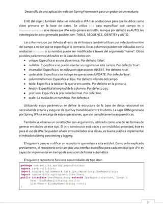 Desarrollo de una aplicación web con Spring Framework para un gestor de un recetario
31
El ID del objeto también debe ser indicado a JPA tras anotaciones para que lo utilice como
clave primaria en la base de datos. Se utiliza @Id para especificar qué campo es y
@GeneratedValue si se desea que JPA auto-genere estos IDs. Aunque por defecto es AUTO, las
estrategias de auto-generado posibles son: TABLE, SEQUENCE, IDENTITY y AUTO.
Las columnas son por defecto el resto de atributos y también utilizan por defecto el nombre
del campo a no ser que se especifique lo contrario. Estas columnas pueden ser indicadas con la
anotación @Column y su nombre puede ser modificado a través del argumento “name”. Otros
posibles parámetros utilizados en la base de datos son:
 unique: Especifica si es una clave única. Por defecto ‘false’.
 nullable: Especifica si se puede insertar un registro sin este campo. Por defecto ‘true’.
 insertable: Especifica si se incluye en operaciones INSERT. Por defecto ‘true’.
 updatable: Especifica si se incluye en operaciones UPDATE. Por defecto ‘true’.
 columnDefinition: Especifica el tipo. Por defecto inferido del campo.
 table: Especifica la tabla en la que se encuentra. Por defecto en la primaria.
 length: Especifica la longitud de la columna. Por defecto 255.
 precision: Especifica la precisión decimal. Por defecto 0.
 scale: La escala de un numérico. Por defecto 0.
Utilizando estos parámetros se define la estructura de la base de datos relacional sin
necesidad de crearla y asegurar de que hay trazabilidad entre los datos. La capa ORM generada
por Spring JPA se encarga de estas operaciones, que son completamente esquemáticas.
También se observa un constructor con argumentos, utilizado como una de las formas de
generar entidades de este tipo. El otro constructor está vacío y con visibilidad protected, éste es
para el uso de JPA. Se pueden añadir otros métodos si se desea, es buena práctica implementar
el método toString para testing y logging.
El siguiente paso es codificar un repositorio que enlace a esta entidad. Como se ha explicado
previamente, el repositorio será tan sólo una interfaz específica para cada entidad que JPA es
capaz de implementar en tiempo de ejecución de forma automática.
El siguiente repositorio funciona con entidades de tipo User:
package com.welbits.spring.repositories;
import java.util.List;
import org.springframework.data.jpa.repository.JpaRepository;
import com.welbits.spring.entities.User;
public interface UserRepository extends JpaRepository<User, Long> {
User findByEmail(String email);
List<User> findByName(String name);
}
 