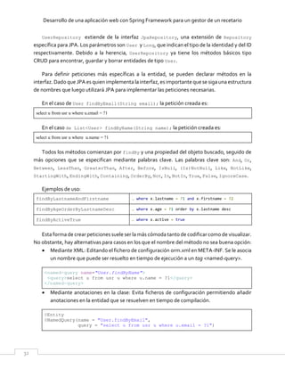 Desarrollo de una aplicación web con Spring Framework para un gestor de un recetario
32
UserRepository extiende de la interfaz JpaRepository, una extensión de Repository
específica para JPA. Los parámetros son User y Long, que indican el tipo de la identidad y del ID
respectivamente. Debido a la herencia, UserRepository ya tiene los métodos básicos tipo
CRUD para encontrar, guardar y borrar entidades de tipo User.
Para definir peticiones más específicas a la entidad, se pueden declarar métodos en la
interfaz. Dado que JPA es quien implementa la interfaz, es importante que se siga una estructura
de nombres que luego utilizará JPA para implementar las peticiones necesarias.
En el caso de User findByEmail(String email); la petición creada es:
select u from usr u where u.email = ?1
En el caso de List<User> findByName(String name); la petición creada es:
select u from usr u where u.name = ?1
Todos los métodos comienzan por findBy y una propiedad del objeto buscado, seguido de
más opciones que se especifican mediante palabras clave. Las palabras clave son: And, Or,
Between, LessThan, GreaterThan, After, Before, IsNull, (Is)NotNull, Like, NotLike,
StartingWith, EndingWith, Containing, OrderBy, Not, In, NotIn, True, False, IgnoreCase.
Ejemplos de uso:
findByLastnameAndFirstname … where x.lastname = ?1 and x.firstname = ?2
findByAgeOrderByLastnameDesc … where x.age = ?1 order by x.lastname desc
findByActiveTrue … where x.active = true
Esta forma de crear peticiones suele ser la más cómoda tantode codificar como de visualizar.
No obstante, hay alternativas para casos en los que el nombre del método no sea buena opción:
 Mediante XML: Editando el fichero de configuración orm.xml en META-INF. Se le asocia
un nombre que puede ser resuelto en tiempo de ejecución a un tag <named-query>.
<named-query name="User.findByName">
<query>select u from usr u where u.name = ?1</query>
</named-query>
 Mediante anotaciones en la clase: Evita ficheros de configuración permitiendo añadir
anotaciones en la entidad que se resuelven en tiempo de compilación.
@Entity
@NamedQuery(name = "User.findByEmail",
query = "select u from usr u where u.email = ?1")
 
