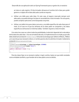 Desarrollo de una aplicación web con Spring Framework para un gestor de un recetario
34
se trata en cada registro. El discriminador almacena el nombre de la clase para poder
generar un objeto de la clase adecuada cuando se requiera.
 Utilizar una tabla para cada clase. En este caso, el espacio reservado siempre será
adecuado y se puede distinguir la clase sin necesidad de un discriminador. Por otra parte,
puede complicar peticiones como búsquedas conjuntas.
 Utilizar una tabla única para datos comunes y una tabla específica de cada clase para el
resto. Es el caso en el que los atributos de la clase padre se comparten y los datos
específicos se almacenan en distintas tablas. También requiere un discriminador.
Con estos tres casos se cubren todas las posibilidades, la decisión depende de la naturaleza
de los datos de cada clase. Una vez tomada la decisión, la implementación es simple ya que sólo
debe añadirse la anotación @Inheritance indicando la estrategia (por defecto SINGLE_TABLE)
y en caso de que sea necesario indicar un nombre para la columna del discriminador mediante la
anotación @DiscriminatorColumn.
@Entity
@Inheritance(strategy = InheritanceType.JOINED)
@DiscriminatorColumn(name="disc")
@Table(name="step")
public abstract class Step {
…
}
Para las clases hijas no es necesario realizar ningún cambio, basta con que estén anotadas
como entidades también y que hereden de la clase padre como es debido.
 