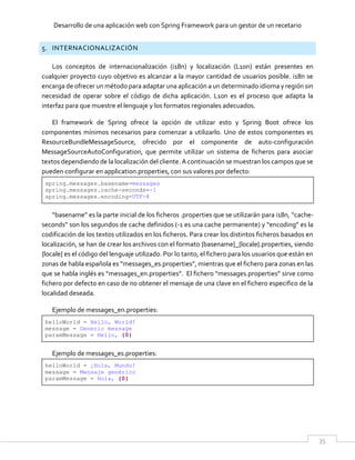 Desarrollo de una aplicación web con Spring Framework para un gestor de un recetario
35
5. INTERNACIONALIZACIÓN
Los conceptos de internacionalización (i18n) y localización (L10n) están presentes en
cualquier proyecto cuyo objetivo es alcanzar a la mayor cantidad de usuarios posible. i18n se
encarga de ofrecer un método para adaptar una aplicación a un determinado idioma y región sin
necesidad de operar sobre el código de dicha aplicación. L10n es el proceso que adapta la
interfaz para que muestre el lenguaje y los formatos regionales adecuados.
El framework de Spring ofrece la opción de utilizar esto y Spring Boot ofrece los
componentes mínimos necesarios para comenzar a utilizarlo. Uno de estos componentes es
ResourceBundleMessageSource, ofrecido por el componente de auto-configuración
MessageSourceAutoConfiguration, que permite utilizar un sistema de ficheros para asociar
textos dependiendo de la localización del cliente. A continuación se muestran los campos que se
pueden configurar en application.properties, con sus valores por defecto:
spring.messages.basename=messages
spring.messages.cache-seconds=-1
spring.messages.encoding=UTF-8
“basename” es la parte inicial de los ficheros .properties que se utilizarán para i18n, “cache-
seconds” son los segundos de cache definidos (-1 es una cache permanente) y “encoding” es la
codificación de los textos utilizados en los ficheros. Para crear los distintos ficheros basados en
localización, se han de crear los archivos con el formato {basename}_{locale}.properties, siendo
{locale} es el código del lenguaje utilizado. Por lo tanto, el fichero para los usuarios que están en
zonas de habla española es “messages_es.properties”, mientras que el fichero para zonas en las
que se habla inglés es “messages_en.properties”. El fichero “messages.properties” sirve como
fichero por defecto en caso de no obtener el mensaje de una clave en el fichero especifico de la
localidad deseada.
Ejemplo de messages_en.properties:
helloWorld = Hello, World!
message = Generic message
paramMessage = Hello, {0}
Ejemplo de messages_es.properties:
helloWorld = ¡Hola, Mundo!
message = Mensaje genérico
paramMessage = Hola, {0}
 