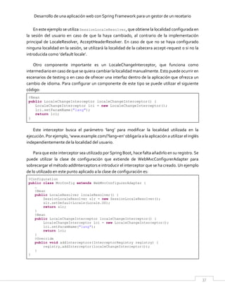 Desarrollo de una aplicación web con Spring Framework para un gestor de un recetario
37
En este ejemplo se utiliza SessionLocaleResolver, que obtiene la localidad configurada en
la sesión del usuario en caso de que la haya cambiado, al contrario de la implementación
principal de LocaleResolver, AcceptHeaderResolver. En caso de que no se haya configurado
ninguna localidad en la sesión, se utilizará la localidad de la cabecera accept-request o si no la
introducida como ‘default locale’.
Otro componente importante es un LocaleChangeInterceptor, que funciona como
intermediario en caso de que se quiera cambiar la localidad manualmente. Esto puede ocurrir en
escenarios de testing o en caso de ofrecer una interfaz dentro de la aplicación que ofrezca un
cambio de idioma. Para configurar un componente de este tipo se puede utilizar el siguiente
código:
@Bean
public LocaleChangeInterceptor localeChangeInterceptor() {
LocaleChangeInterceptor lci = new LocaleChangeInterceptor();
lci.setParamName("lang");
return lci;
}
Este interceptor busca el parámetro ‘lang’ para modificar la localidad utilizada en la
ejecución. Por ejemplo, ‘www.example.com/?lang=en’ obligaría a la aplicación a utilizar el inglés
independientemente de la localidad del usuario.
Para que este interceptor sea utilizado por Spring Boot, hace falta añadirlo en su registro. Se
puede utilizar la clase de configuración que extiende de WebMvcConfigurerAdapter para
sobrecargar el método addInterceptors e introducir el interceptor que se ha creado. Un ejemplo
de lo utilizado en este punto aplicado a la clase de configuración es:
@Configuration
public class MvcConfig extends WebMvcConfigurerAdapter {
…
@Bean
public LocaleResolver localeResolver() {
SessionLocaleResolver slr = new SessionLocaleResolver();
slr.setDefaultLocale(Locale.US);
return slr;
}
@Bean
public LocaleChangeInterceptor localeChangeInterceptor() {
LocaleChangeInterceptor lci = new LocaleChangeInterceptor();
lci.setParamName("lang");
return lci;
}
@Override
public void addInterceptors(InterceptorRegistry registry) {
registry.addInterceptor(localeChangeInterceptor());
}
}
 