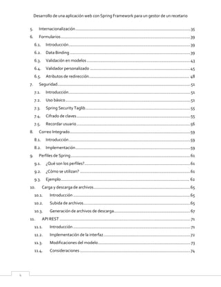 Desarrollo de una aplicación web con Spring Framework para un gestor de un recetario
4
5. Internacionalización......................................................................................................35
6. Formularios...................................................................................................................39
6.1. Introducción............................................................................................................39
6.2. Data Binding ...........................................................................................................39
6.3. Validación en modelos............................................................................................43
6.4. Validador personalizado .........................................................................................45
6.5. Atributos de redirección......................................................................................... 48
7. Seguridad......................................................................................................................51
7.1. Introducción............................................................................................................51
7.2. Uso básico...............................................................................................................51
7.3. Spring Security Taglib.............................................................................................55
7.4. Cifrado de claves.....................................................................................................55
7.5. Recordar usuario.....................................................................................................56
8. Correo Integrado...........................................................................................................59
8.1. Introducción............................................................................................................59
8.2. Implementación......................................................................................................59
9. Perfiles de Spring..........................................................................................................61
9.1. ¿Qué son los perfiles?..............................................................................................61
9.2. ¿Cómo se utilizan? ..................................................................................................61
9.3. Ejemplo.................................................................................................................. 62
10. Carga y descarga de archivos......................................................................................65
10.1. Introducción ........................................................................................................65
10.2. Subida de archivos...............................................................................................65
10.3. Generación de archivos de descarga....................................................................67
11. API REST ....................................................................................................................71
11.1. Introducción ........................................................................................................71
11.2. Implementación de la interfaz.............................................................................72
11.3. Modificaciones del modelo..................................................................................73
11.4. Consideraciones ..................................................................................................74
 