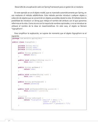 Desarrollo de una aplicación web con Spring Framework para un gestor de un recetario
40
En este ejemplo se ve el objeto model, que es inyectado automáticamente por Spring, en
uso mediante el método addAttribute. Este método permite introducir cualquier objeto o
colección de objetos que se convertirán en objetos accesibles desde la vista. El método tiene la
posibilidad de introducir un String que indique el nombre del atributo con el que queramos
referirnos en la vista. Como ocurre con la mayoría de nombres opcionales, si no se introduce se
utilizará el nombre de la clase en lowerCamelCase. En este caso, el objeto se llamará
“signupForm”.
Para simplificar la explicación, se supone de momento que el objeto SignupForm es el
siguiente:
package com.welbits.spring.dto;
public class SignupForm {
private String email;
private String name;
private String password;
public String getEmail() {
return email;
}
public void setEmail(String email) {
this.email = email;
}
public String getName() {
return name;
}
public void setName(String name) {
this.name = name;
}
public String getPassword() {
return password;
}
public void setPassword(String password) {
this.password = password;
}
@Override
public String toString() {
return "SignupForm [email=" + email + ",
name=" + name + ",
password=" + password + "]";
}
}
 
