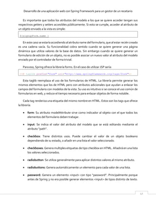 Desarrollo de una aplicación web con Spring Framework para un gestor de un recetario
41
Es importante que todos los atributos del modelo a los que se quiere acceder tengan sus
respectivos getters y setters accesibles públicamente. Si esto se cumple, acceder al atributo de
un objeto enviado a la vista es simple:
${signupForm.name }
En este caso se estaría accediendo al atributo name del formulario, que al estar recién creado
es una cadena vacía. Su funcionalidad cobra sentido cuando se quiere generar una página
dinámica que utiliza valores de la base de datos. Sin embargo cuando se quiere generar un
formulario de edición de un objeto, no es posible asociar un nuevo valor al atributo del modelo
enviado por el controlador de forma trivial.
Para eso, Spring ofrece la librería forms. En el caso de utilizar JSP sería:
<%@ taglib prefix="form" uri="http://www.springframework.org/tags/form"%>
Esta taglib reemplaza el uso de los formularios de HTML. La librería permite generar los
mismos elementos que los de HTML pero con atributos adicionales que ayudan a enlazar los
campos del formulario con modelos de la vista. Su uso es intuitivo si se conoce el uso común de
formularios en web, y reduce el tiempo necesario para enlazar objetos de forma notable.
Cada tag renderiza una etiqueta del mismo nombre en HTML. Estos son los tags que ofrece
la librería:
 form: Su atributo modelAttribute sirve como indicador al objeto con el que todos los
elementos del formulario deben trabajar.
 input: Se indica el valor del atributo del modelo que se está editando mediante el
atributo “path”.
 checkbox: Tiene distintos usos. Puede cambiar el valor de un objeto booleano
dependiendo de su estado, o añadir en una lista el valor seleccionado.
 checkboxes: Genera multiples eitquetas de tipo checkbox en HTML. Añadirá en una lista
los valores seleccionados.
 radiobutton: Se utiliza generalmente para aplicar distintos valores al mismo atributo.
 radiobuttons: Genera automáticamente un elemento para cada valor de una lista.
 password: Genera un elemento <input> con tipo “password”. Principalmente porque
antes de Spring 3 no era posible generar elementos <input> de tipos distinto de texto.
 