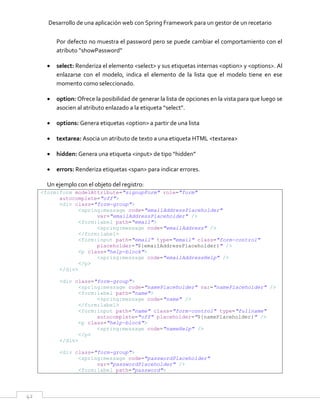 Desarrollo de una aplicación web con Spring Framework para un gestor de un recetario
42
Por defecto no muestra el password pero se puede cambiar el comportamiento con el
atributo “showPassword”
 select: Renderiza el elemento <select> y sus etiquetas internas <option> y <options>. Al
enlazarse con el modelo, indica el elemento de la lista que el modelo tiene en ese
momento como seleccionado.
 option: Ofrece la posibilidad de generar la lista de opciones en la vista para que luego se
asocien al atributo enlazado a la etiqueta “select”.
 options: Genera etiquetas <option> a partir de una lista
 textarea: Asocia un atributo de texto a una etiqueta HTML <textarea>
 hidden: Genera una etiqueta <input> de tipo “hidden”
 errors: Renderiza etiquetas <span> para indicar errores.
Un ejemplo con el objeto del registro:
<form:form modelAttribute="signupForm" role="form"
autocomplete="off">
<div class="form-group">
<spring:message code="emailAddressPlaceholder"
var="emailAddressPlaceholder" />
<form:label path="email">
<spring:message code="emailAddress" />
</form:label>
<form:input path="email" type="email" class="form-control"
placeholder="${emailAddressPlaceholder}" />
<p class="help-block">
<spring:message code="emailAddressHelp" />
</p>
</div>
<div class="form-group">
<spring:message code="namePlaceholder" var="namePlaceholder" />
<form:label path="name">
<spring:message code="name" />
</form:label>
<form:input path="name" class="form-control" type="fullname"
autocomplete="off" placeholder="${namePlaceholder}" />
<p class="help-block">
<spring:message code="nameHelp" />
</p>
</div>
<div class="form-group">
<spring:message code="passwordPlaceholder"
var="passwordPlaceholder" />
<form:label path="password">
 