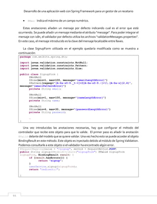 Desarrollo de una aplicación web con Spring Framework para un gestor de un recetario
44
 @Max: Indica el máximo de un campo numérico.
Estas anotaciones añaden un mensaje por defecto indicando cual es el error que está
ocurriendo. Se puede añadir un mensaje mediante el atributo “message”. Para poder integrar el
mensaje con i18n, el validador por defecto utiliza los archivos “validationMessages.properties”.
En este caso, el mensaje introducido es la clave del mensaje localizable entre llaves.
La clase SignupForm utilizada en el ejemplo quedaría modificada como se muestra a
continuación:
package com.welbits.spring.dto;
import javax.validation.constraints.NotNull;
import javax.validation.constraints.Pattern;
import javax.validation.constraints.Size;
public class SignupForm {
@NotNull
@Size(min=1, max=100, message="{emailLengthError}")
@Pattern(regexp="[A-Za-z0-9._%-+]+@[A-Za-z0-9.-]+.[A-Za-z]{2,4}",
message="{emailPatternError}")
private String email;
@NotNull
@Size(min=1, max=100, message="{nameLengthError}")
private String name;
@NotNull
@Size(min=6, max=30, message="{passwordLengthError}")
private String password;
…
}
Una vez introducidas las anotaciones necesarias, hay que configurar el método del
controlador que recibe este objeto para que lo valide. El primer paso es añadir la anotación
@Valid delante del modelo que se quiere validar. Una vez hecho esto se puede acceder al objeto
BindingResult en este método. Este objeto es inyectado debido al módulo de Spring Validation.
Podemos consultarle a este objeto si el validador ha encontrado algún error.
@RequestMapping(value = "/signup", method = RequestMethod.POST)
public String signup(@ModelAttribute("signupForm") @Valid SignupForm
signupForm, BindingResult result) {
if (result.hasErrors()) {
return "signup";
}
userService.signup(signupForm);
return "redirect:/";
}
 