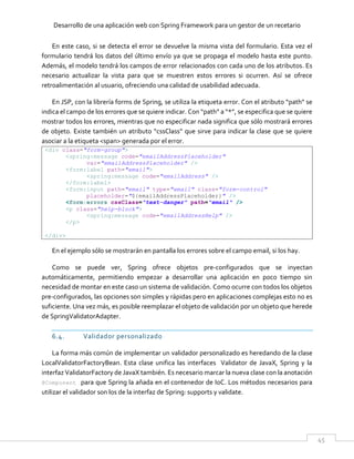 Desarrollo de una aplicación web con Spring Framework para un gestor de un recetario
45
En este caso, si se detecta el error se devuelve la misma vista del formulario. Esta vez el
formulario tendrá los datos del último envío ya que se propaga el modelo hasta este punto.
Además, el modelo tendrá los campos de error relacionados con cada uno de los atributos. Es
necesario actualizar la vista para que se muestren estos errores si ocurren. Así se ofrece
retroalimentación al usuario, ofreciendo una calidad de usabilidad adecuada.
En JSP, con la librería forms de Spring, se utiliza la etiqueta error. Con el atributo “path” se
indica el campo de los errores que se quiere indicar. Con “path” a “*”, se especifica que se quiere
mostrar todos los errores, mientras que no especificar nada significa que sólo mostrará errores
de objeto. Existe también un atributo “cssClass” que sirve para indicar la clase que se quiere
asociar a la etiqueta <span> generada por el error.
<div class="form-group">
<spring:message code="emailAddressPlaceholder"
var="emailAddressPlaceholder" />
<form:label path="email">
<spring:message code="emailAddress" />
</form:label>
<form:input path="email" type="email" class="form-control"
placeholder="${emailAddressPlaceholder}" />
<form:errors cssClass="text-danger" path="email" />
<p class="help-block">
<spring:message code="emailAddressHelp" />
</p>
</div>
En el ejemplo sólo se mostrarán en pantalla los errores sobre el campo email, si los hay.
Como se puede ver, Spring ofrece objetos pre-configurados que se inyectan
automáticamente, permitiendo empezar a desarrollar una aplicación en poco tiempo sin
necesidad de montar en este caso un sistema de validación. Como ocurre con todos los objetos
pre-configurados, las opciones son simples y rápidas pero en aplicaciones complejas esto no es
suficiente. Una vez más, es posible reemplazar el objeto de validación por un objeto que herede
de SpringValidatorAdapter.
6.4. Validador personalizado
La forma más común de implementar un validador personalizado es heredando de la clase
LocalValidatorFactoryBean. Esta clase unifica las interfaces Validator de JavaX, Spring y la
interfaz ValidatorFactory de JavaX también. Es necesario marcar la nueva clase con la anotación
@Component para que Spring la añada en el contenedor de IoC. Los métodos necesarios para
utilizar el validador son los de la interfaz de Spring: supports y validate.
 