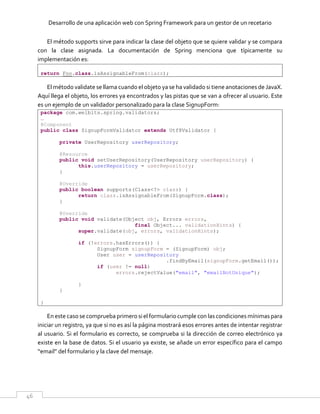 Desarrollo de una aplicación web con Spring Framework para un gestor de un recetario
46
El método supports sirve para indicar la clase del objeto que se quiere validar y se compara
con la clase asignada. La documentación de Spring menciona que típicamente su
implementación es:
return Foo.class.isAssignableFrom(clazz);
El método validate se llama cuando el objeto ya se ha validado si tiene anotaciones de JavaX.
Aquí llega el objeto, los errores ya encontrados y las pistas que se van a ofrecer al usuario. Este
es un ejemplo de un validador personalizado para la clase SignupForm:
package com.welbits.spring.validators;
…
@Component
public class SignupFormValidator extends Utf8Validator {
private UserRepository userRepository;
@Resource
public void setUserRepository(UserRepository userRepository) {
this.userRepository = userRepository;
}
@Override
public boolean supports(Class<?> clazz) {
return clazz.isAssignableFrom(SignupForm.class);
}
@Override
public void validate(Object obj, Errors errors,
final Object... validationHints) {
super.validate(obj, errors, validationHints);
if (!errors.hasErrors()) {
SignupForm signupForm = (SignupForm) obj;
User user = userRepository
.findByEmail(signupForm.getEmail());
if (user != null)
errors.rejectValue("email", "emailNotUnique");
}
}
}
En este caso se comprueba primero si el formulario cumple con las condiciones mínimas para
iniciar un registro, ya que si no es así la página mostrará esos errores antes de intentar registrar
al usuario. Si el formulario es correcto, se comprueba si la dirección de correo electrónico ya
existe en la base de datos. Si el usuario ya existe, se añade un error específico para el campo
“email” del formulario y la clave del mensaje.
 